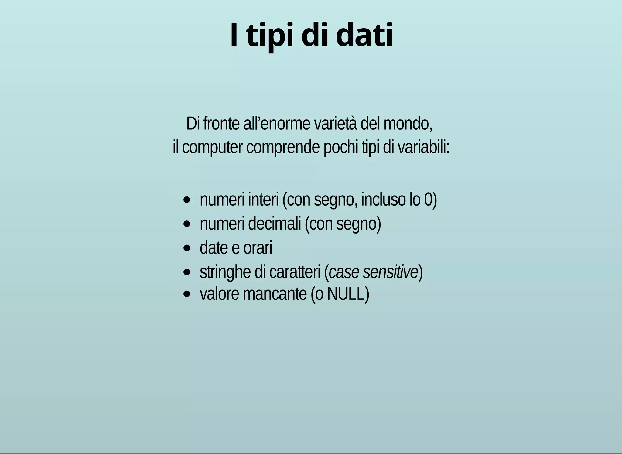 Di fronte all’enorme varietà del mondo, 
il computer comprende pochi tipi di variabili: 
numeri interi (con segno, incluso lo 0) 
numeri decimali (con segno) 
date e orari 
stringhe di caratteri (case sensitive) 
valore mancante (o NULL) 
 