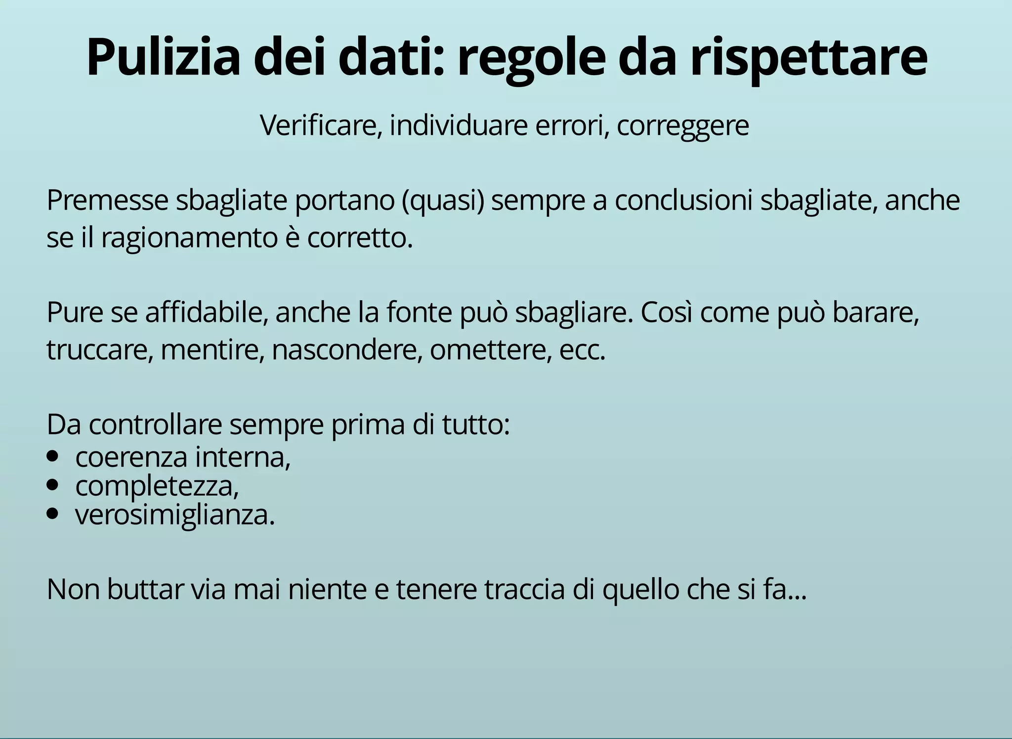 Verificare, individuare errori, correggere 
Premesse sbagliate portano (quasi) sempre a conclusioni sbagliate, anche 
se il ragionamento è corretto. 
Pure se affidabile, anche la fonte può sbagliare. Così come può barare, 
truccare, mentire, nascondere, omettere, ecc. 
Da controllare sempre prima di tutto: 
coerenza interna, 
completezza, 
verosimiglianza. 
Non buttar via mai niente e tenere traccia di quello che si fa... 
 
