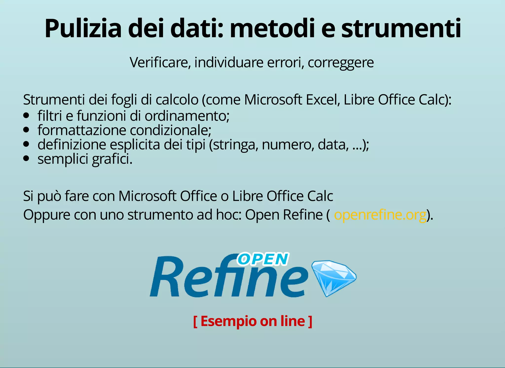Verificare, individuare errori, correggere 
Strumenti dei fogli di calcolo (come Microsoft Excel, Libre Office Calc): 
filtri e funzioni di ordinamento; 
formattazione condizionale; 
definizione esplicita dei tipi (stringa, numero, data, ...); 
semplici grafici. 
Si può fare con Microsoft Office o Libre Office Calc 
Oppure con uno strumento ad hoc: Open Refine ( openrefine.org). 
 