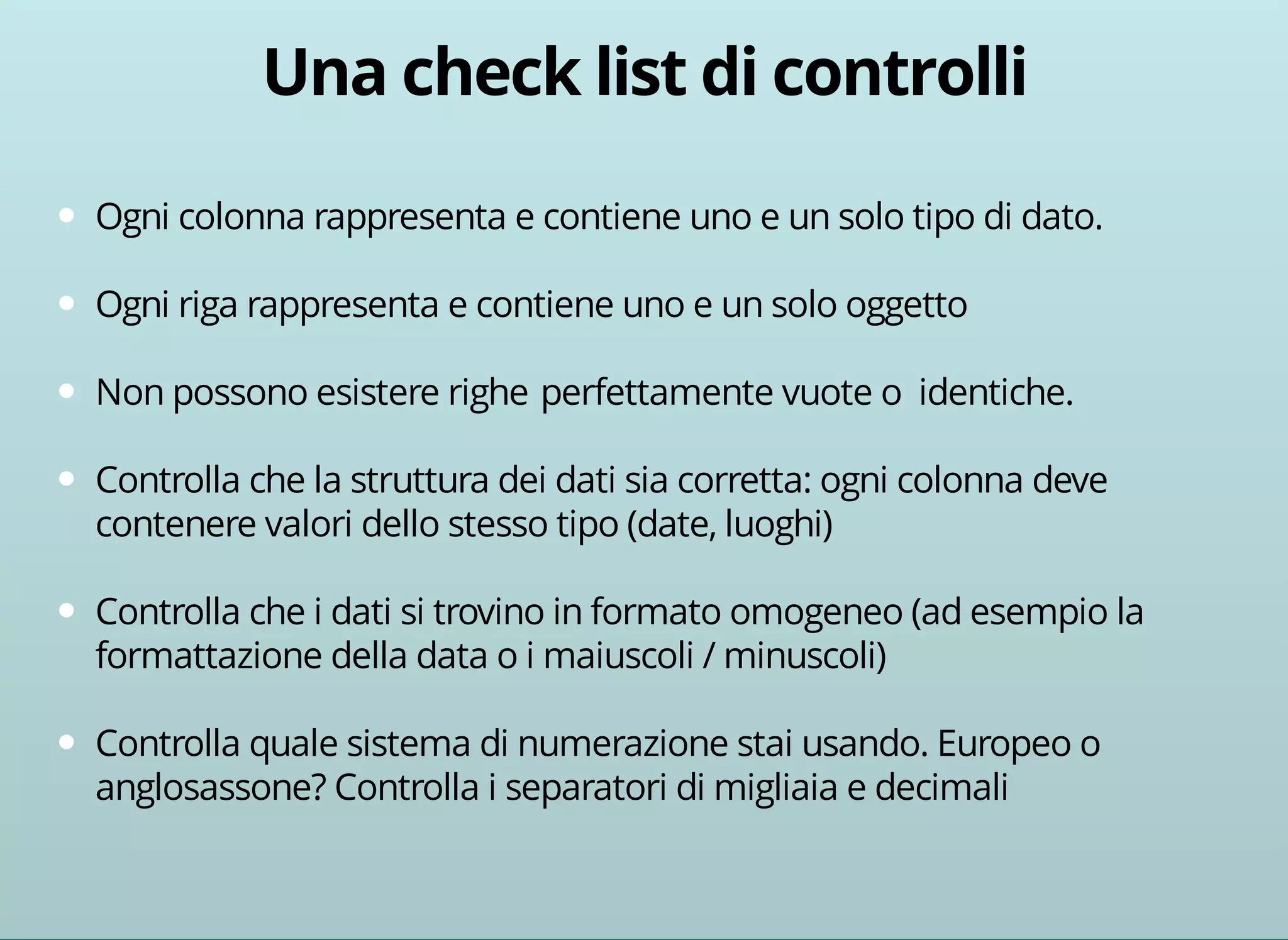 Ogni colonna rappresenta e contiene uno e un solo tipo di dato. 
Ogni riga rappresenta e contiene uno e un solo oggetto 
Non possono esistere righe perfettamente vuote o identiche. 
Controlla che la struttura dei dati sia corretta: ogni colonna deve 
contenere valori dello stesso tipo (date, luoghi) 
Controlla che i dati si trovino in formato omogeneo (ad esempio la 
formattazione della data o i maiuscoli / minuscoli) 
Controlla quale sistema di numerazione stai usando. Europeo o 
anglosassone? Controlla i separatori di migliaia e decimali 
 
