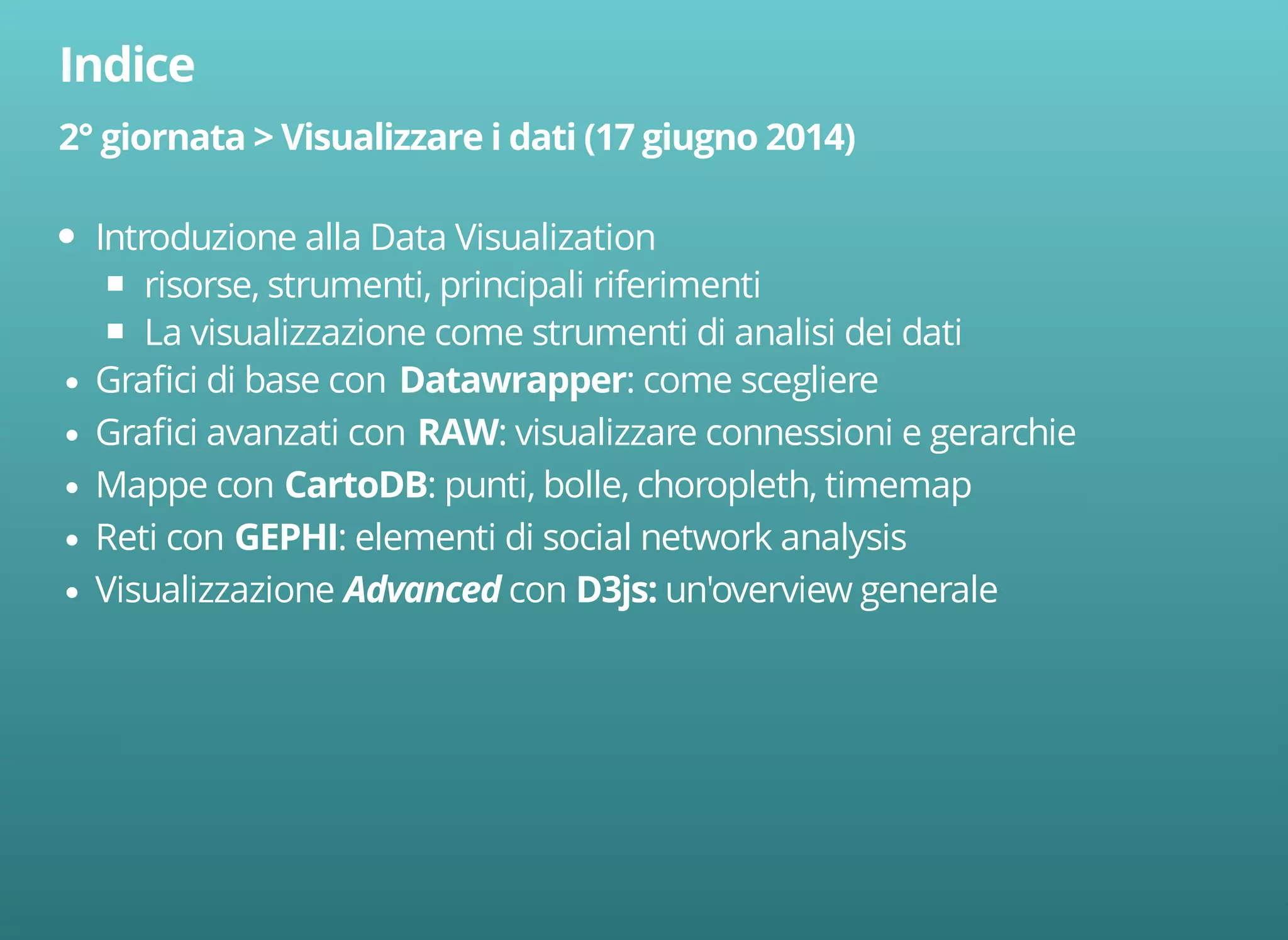 Introduzione alla Data Visualization 
risorse, strumenti, principali riferimenti 
La visualizzazione come strumenti di analisi dei dati 
Grafici di base con : come scegliere 
Grafici avanzati con : visualizzare connessioni e gerarchie 
Mappe con : punti, bolle, choropleth, timemap 
Reti con : elementi di social network analysis 
Visualizzazione con un'overview generale 
 