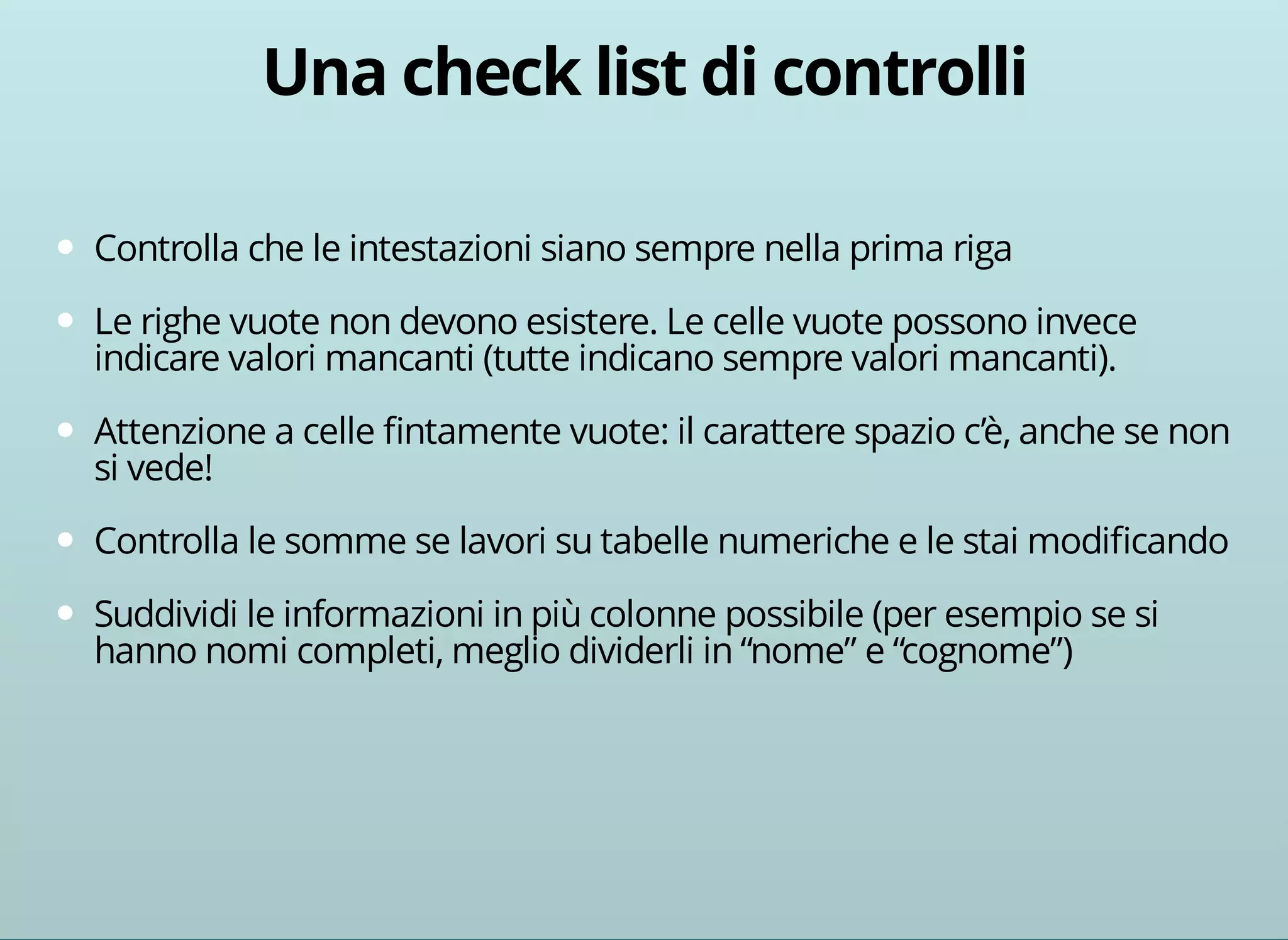 Controlla che le intestazioni siano sempre nella prima riga 
Le righe vuote non devono esistere. Le celle vuote possono invece 
indicare valori mancanti (tutte indicano sempre valori mancanti). 
Attenzione a celle fintamente vuote: il carattere spazio c’è, anche se non 
si vede! 
Controlla le somme se lavori su tabelle numeriche e le stai modificando 
Suddividi le informazioni in più colonne possibile (per esempio se si 
hanno nomi completi, meglio dividerli in “nome” e “cognome”) 
 