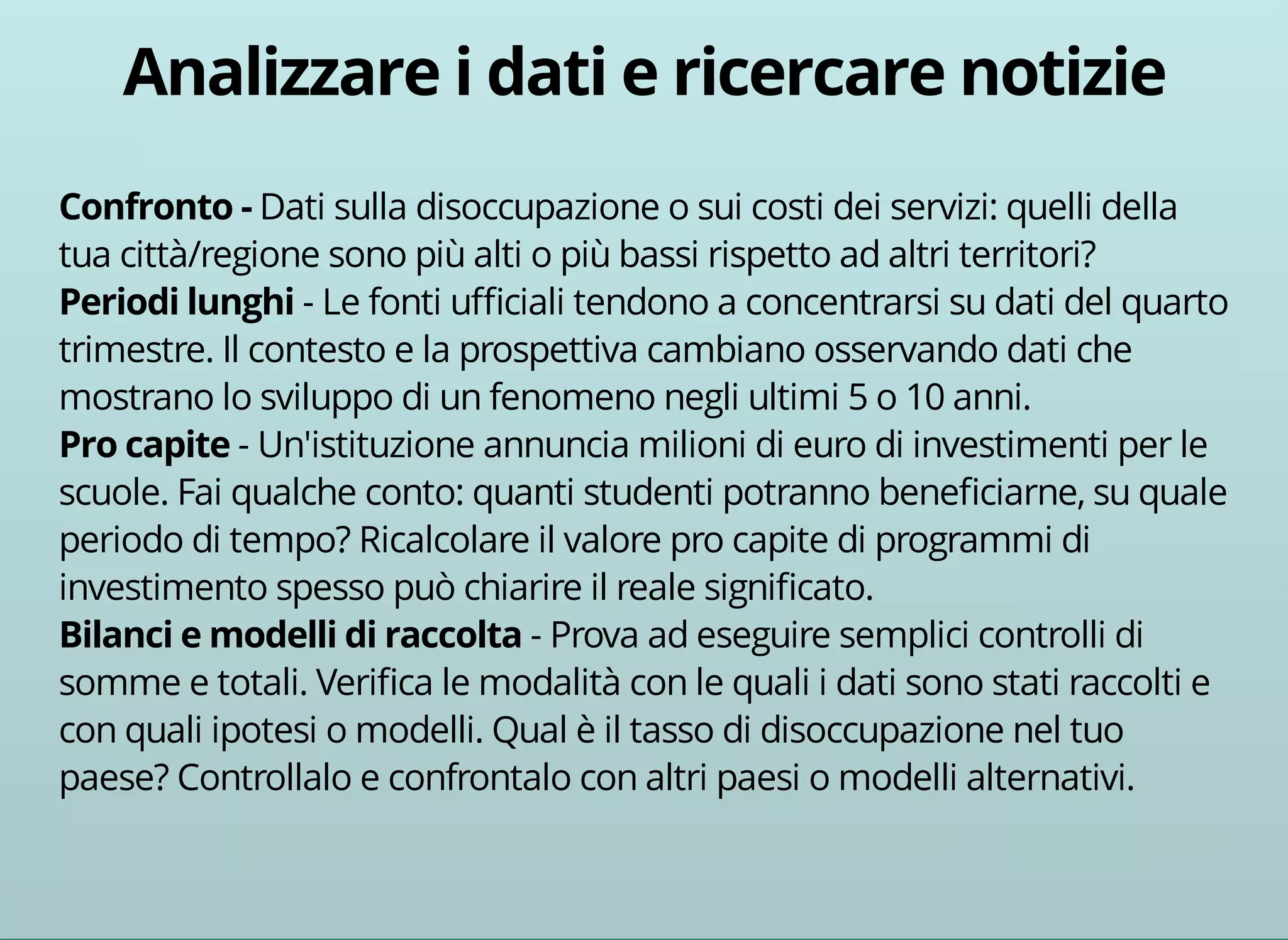 Dati sulla disoccupazione o sui costi dei servizi: quelli della 
tua città/regione sono più alti o più bassi rispetto ad altri territori? 
- Le fonti ufficiali tendono a concentrarsi su dati del quarto 
trimestre. Il contesto e la prospettiva cambiano osservando dati che 
mostrano lo sviluppo di un fenomeno negli ultimi 5 o 10 anni. 
- Un'istituzione annuncia milioni di euro di investimenti per le 
scuole. Fai qualche conto: quanti studenti potranno beneficiarne, su quale 
periodo di tempo? Ricalcolare il valore pro capite di programmi di 
investimento spesso può chiarire il reale significato. 
- Prova ad eseguire semplici controlli di 
somme e totali. Verifica le modalità con le quali i dati sono stati raccolti e 
con quali ipotesi o modelli. Qual è il tasso di disoccupazione nel tuo 
paese? Controllalo e confrontalo con altri paesi o modelli alternativi. 
 