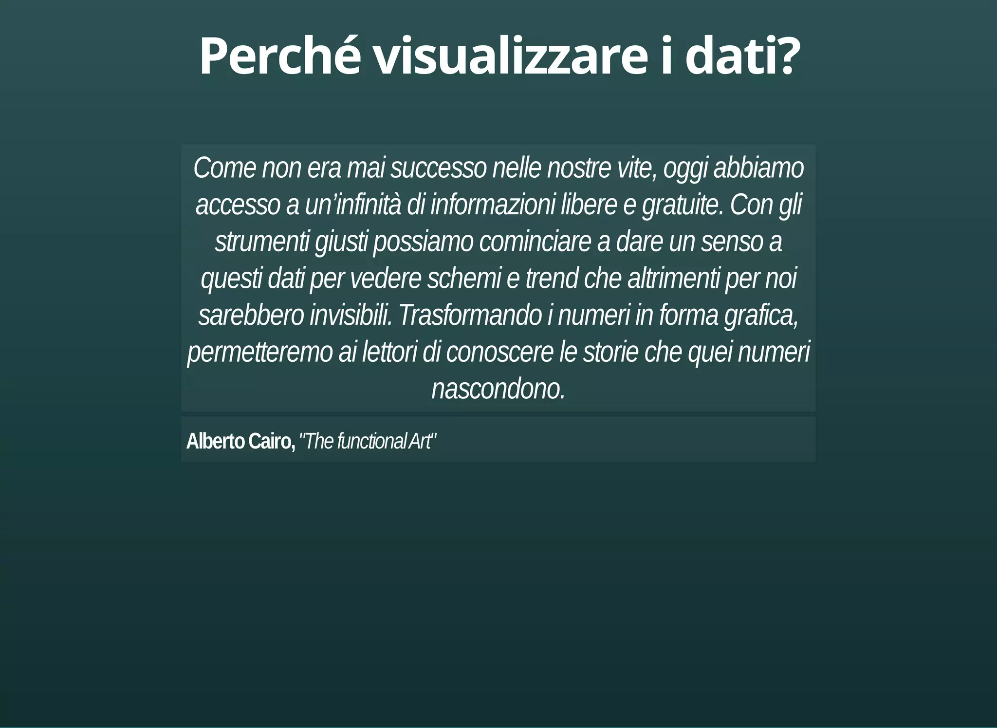 Come non era mai successo nelle nostre vite, oggi abbiamo 
accesso a un’infinità di informazioni libere e gratuite. Con gli 
strumenti giusti possiamo cominciare a dare un senso a 
questi dati per vedere schemi e trend che altrimenti per noi 
sarebbero invisibili. Trasformando i numeri in forma grafica, 
permetteremo ai lettori di conoscere le storie che quei numeri 
nascondono. 
Alberto Cairo, "The functional Art" 
 