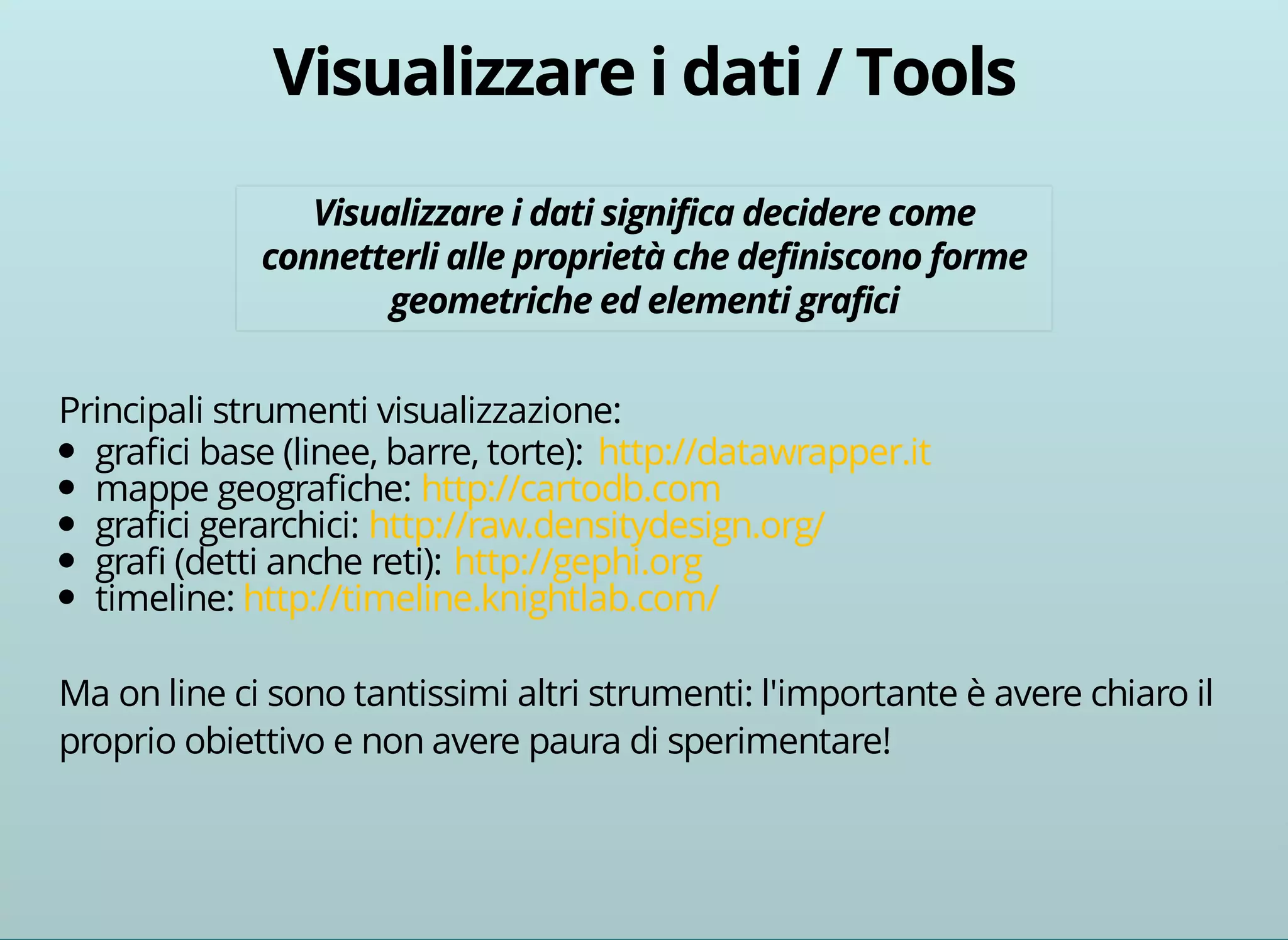 Principali strumenti visualizzazione: 
grafici base (linee, barre, torte): 
http://datawrapper.it 
mappe geografiche: 
http://cartodb.com 
grafici gerarchici: 
http://raw.densitydesign.org/ 
grafi (detti anche reti): 
http://gephi.org 
timeline: 
http://timeline.knightlab.com/ 
Ma on line ci sono tantissimi altri strumenti: l'importante è avere chiaro il 
proprio obiettivo e non avere paura di sperimentare! 
 