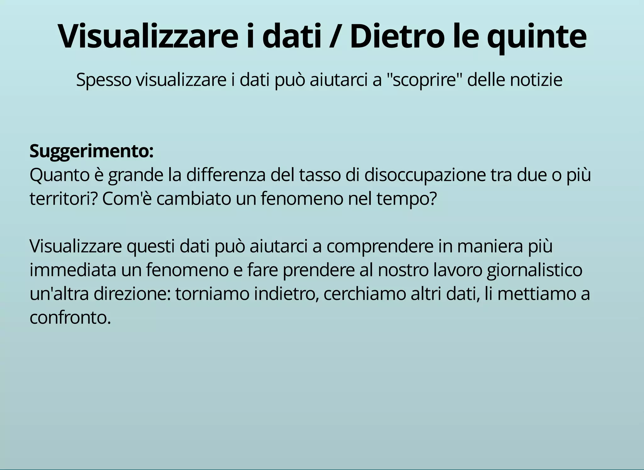 Spesso visualizzare i dati può aiutarci a "scoprire" delle notizie 
Quanto è grande la differenza del tasso di disoccupazione tra due o più 
territori? Com'è cambiato un fenomeno nel tempo? 
Visualizzare questi dati può aiutarci a comprendere in maniera più 
immediata un fenomeno e fare prendere al nostro lavoro giornalistico 
un'altra direzione: torniamo indietro, cerchiamo altri dati, li mettiamo a 
confronto. 
 