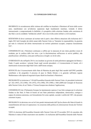 Pagina 2 di 7 Risoluzione n°: -2017/00262
IL CONSIGLIO COMUNALE
RICORDATA la recrudescenza della violenza del conflitto tra Israeliani e Palestinesi all’inizio dello scorso
anno, manifestatasi con un’ulteriore espansione degli insediamenti israeliani, violando il diritto
internazionale e compromettendo la fattibilità e le prospettive della soluzione fondata sulla coesistenza di
due Stati e con la cosiddetta “intifada dei coltelli” che si era rivolta contro militari e civili israeliani;
RITENENDO di dover continuare ad esortare tutte le parti a dare effettiva attuazione alla risoluzione del 3
luglio 2015 del Consiglio dei diritti umani delle Nazioni Unite su "Garantire la responsabilità e la giustizia
per tutte le violazioni del diritto internazionale nei territori palestinesi occupati, compresa Gerusalemme
Est";
CONSIDERATO che i Palestinesi continuano a soffrire per la mancanza di uno status giuridico sicuro di
residente, per la confisca delle loro terre e per la discriminazione nell'accesso ai servizi pubblici, alla
pianificazione e all'edilizia, come pure nell'accesso ai luoghi e ai siti di culto;
EVIDENZIATO che nell'aprile 2014 si era insediato un governo di unità palestinese appoggiato da Hamas e
Fatah, il quale accettava i principi fissati negli accordi precedenti e il riconoscimento di Israele, ed è
interlocutore riconosciuto dagli Stati Uniti e dall'Unione europea;
RITENUTO che il riconoscimento dello Stato di Palestina da parte degli Stati membri dell’ONU potrebbe
contribuire a far progredire il processo di pace in Medio Oriente e in generale nell'intera regione
Mediterranea e alla ripresa di negoziati di pace diretti tra Israeliani e Palestinesi;
RICHIAMATE la risoluzione n° 194 dell'Assemblea Generale delle Nazioni Unite e le precedenti risoluzioni
nn° 242 (1967), 252 (1968), 338 (1972), 476 (1980), 478 (1980) e 1860 (2009) del Consiglio di Sicurezza
delle Nazioni Unite, di cui l’Italia e l’Unione Europea tuta chiedono l’applicazione;
CONSIDERATO che il Parlamento Europeo ha ripetutamente espresso il suo forte sostegno per la soluzione
fondata su due Stati, lo Stato di Israele ed uno Stato palestinese indipendente, democratico, contiguo e
capace di esistenza autonoma, con Gerusalemme Est come capitale, secondo i confini del 1967, che possano
coesistere in pace;
RICHIAMATA la decisione con cui la Corte penale internazionale dell’Aja ha chiesto allo Stato di Israele lo
smantellamento del muro di separazione e la cessazione della politica di colonizzazione forzata dei Territori
occupati;
VISTA la decisione dell'Assemblea Generale delle Nazioni Unite del 29 novembre 2012 di concedere alla
Palestina lo status di Stato osservatore non membro e la risoluzione dell'Assemblea Generale delle Nazioni
 