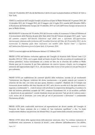 Pagina 3 di 7 Risoluzione n°: -2017/00262
Unite del 10 settembre 2015 che dà alla Palestina il diritto di issare la propria bandiera sul Palazzo di Vetro a
New York;
VISTE le conclusioni del Consiglio Europeo sul processo di pace in Medio Oriente del 18 gennaio 2016, del
16 dicembre 2013, del 14 maggio 2012, del 23 maggio e del 18 luglio 2011, nonché dell'8 dicembre 2009 e
la Risoluzione del Parlamento Europeo del 10 settembre 2015 sul ruolo dell'Unione Europea nel processo di
pace in Medio Oriente;
RICHIAMATE le decisioni del 30 ottobre 2014 del Governo svedese di riconoscere lo Stato di Palestina ed
il riconoscimento della Palestina da parte dello Stato della Città del Vaticano nel giugno 2015, quale “segno
del cammino compiuto dall’Autorità Palestinese negli ultimi anni e soprattutto dell’approvazione
internazionale culminata nella risoluzione dell’Assemblea Generale dell’Onu, del 29 novembre 2012, che ha
riconosciuto la Palestina quale Stato osservatore non membro delle Nazioni Unite” e l’apertura
dell’Ambasciata Palestinese presso la Santa Sede, il 14 gennaio 2016;
VISTE le mozioni approvate dal Parlamento Italiano il 27 febbraio 2015;
PRESO ATTO dell’ulteriore risoluzione approvata dal Consiglio di Sicurezza delle Nazioni Unite il 23
dicembre 2016 (n° 2334), con la quale chiede ad Israele di porre fine alla sua politica di insediamenti nei
territori palestinesi, inclusa Gerusalemme est e insiste sul fatto che la soluzione del conflitto in Medio
Oriente passi per la creazione di uno Stato palestinese che conviva insieme a Israele, con la coraggiosa
astensione del rappresentante degli U.S.A., che non hanno fatto ricorso al loro potere di veto per bloccare il
provvedimento;
PRESO ATTO con soddisfazione dei contenuti specifici della risoluzione, secondo cui gli insediamenti
"costituiscono una flagrante violazione del diritto internazionale e un grande ostacolo per costruire la
soluzione dei due stati, così come una pace giusta, duratura e completa", ribadendo che il Consiglio non
riconoscerà alcuna modifica alle linee tracciate nel 1967, salvo diverso accordo tra le due parti attraverso i
negoziati, e condannando “(…) tutte le misure volte ad alterare la composizione demografica, il carattere e lo
stato del territorio palestinese occupato dal 1967, compresa Gerusalemme Est, in cui accadono confische
e demolizioni di case palestinesi”, nonché chiedendo misure per prevenire "tutti gli atti di violenza contro i
civili, inclusi atti di terrorismo, così come tutti gli atti di provocazione e distruzione" e condannando
l'incitamento all'odio;
PRESO ATTO delle condivisibili motivazioni ed argomentazioni dei diversi membri del Consiglio di
Sicurezza che hanno sostenuto che si è trattato di “una risoluzione equilibrata” e che, “in fondo
semplicemente ribadisce una posizione che difende l'Onu e la quasi totalità della comunità internazionale”.
PRESO ATTO altresì della ragionevolezza della posizione americana, dove “La continua costruzione di
insediamenti mina seriamente la sicurezza di Israele”, come affermato dall'ambasciatrice Usa all'Onu,
 