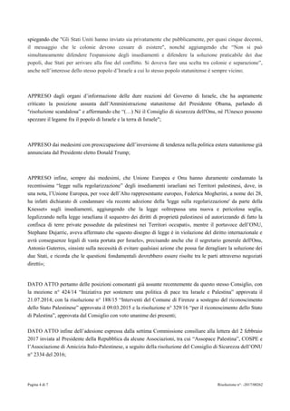 Pagina 4 di 7 Risoluzione n°: -2017/00262
spiegando che "Gli Stati Uniti hanno inviato sia privatamente che pubblicamente, per quasi cinque decenni,
il messaggio che le colonie devono cessare di esistere", nonché aggiungendo che “Non si può
simultaneamente difendere l'espansione degli insediamenti e difendere la soluzione praticabile dei due
popoli, due Stati per arrivare alla fine del conflitto. Si doveva fare una scelta tra colonie e separazione”,
anche nell’interesse dello stesso popolo d’Israele a cui lo stesso popolo statunitense è sempre vicino;
APPRESO dagli organi d’informazione delle dure reazioni del Governo di Israele, che ha aspramente
criticato la posizione assunta dall’Amministrazione statunitense del Presidente Obama, parlando di
"risoluzione scandalosa” e affermando che “(…) Né il Consiglio di sicurezza dell'Onu, né l'Unesco possono
spezzare il legame fra il popolo di Israele e la terra di Israele";
APPRESO dai medesimi con preoccupazione dell’inversione di tendenza nella politica estera statunitense già
annunciata dal Presidente eletto Donald Trump;
APPRESO infine, sempre dai medesimi, che Unione Europea e Onu hanno duramente condannato la
recentissima “legge sulla regolarizzazione” degli insediamenti israeliani nei Territori palestinesi, dove, in
una nota, l’Unione Europea, per voce dell’Alto rappresentante europeo, Federica Mogherini, a nome dei 28,
ha infatti dichiarato di condannare «la recente adozione della 'legge sulla regolarizzazione' da parte della
Knesset» sugli insediamenti, aggiungendo che la legge «oltrepassa una nuova e pericolosa soglia,
legalizzando nella legge israeliana il sequestro dei diritti di proprietà palestinesi ed autorizzando di fatto la
confisca di terre private possedute da palestinesi nei Territori occupati», mentre il portavoce dell’ONU,
Stephane Dujarric, aveva affermato che «questo disegno di legge è in violazione del diritto internazionale e
avrà conseguenze legali di vasta portata per Israele», precisando anche che il segretario generale dell'Onu,
Antonio Guterres, «insiste sulla necessità di evitare qualsiasi azione che possa far deragliare la soluzione dei
due Stati, e ricorda che le questioni fondamentali dovrebbero essere risolte tra le parti attraverso negoziati
diretti»;
DATO ATTO pertanto delle posizioni consonanti già assunte recentemente da questo stesso Consiglio, con
la mozione n° 424/14 “Iniziativa per sostenere una politica di pace tra Israele e Palestina” approvata il
21.07.2014; con la risoluzione n° 188/15 “Interventi del Comune di Firenze a sostegno del riconoscimento
dello Stato Palestinese” approvata il 09.03.2015 e la risoluzione n° 329/16 “per il riconoscimento dello Stato
di Palestina”, approvata dal Consiglio con voto unanime dei presenti;
DATO ATTO infine dell’adesione espressa dalla settima Commissione consiliare alla lettera del 2 febbraio
2017 inviata al Presidente della Repubblica da alcune Associazioni, tra cui “Assopace Palestina”, COSPE e
l’Associazione di Amicizia Italo-Palestinese, a seguito della risoluzione del Consiglio di Sicurezza dell’ONU
n° 2334 del 2016;
 