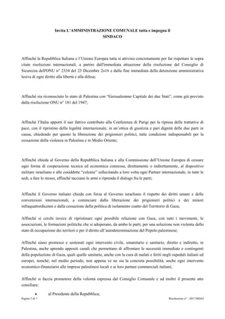 Pagina 5 di 7 Risoluzione n°: -2017/00262
Invita L’AMMINISTRAZIONE COMUNALE tutta e impegna il
SINDACO
Affinché la Repubblica Italiana e l’Unione Europea tutta si attivino concretamente per far rispettare le sopra
citate risoluzioni internazionali, a partire dall'immediata attuazione della risoluzione del Consiglio di
Sicurezza dell'ONU n° 2334 del 23 Dicembre 2o16 e dalla fine immediata della detenzione amministrativa
lesiva di ogni diritto alla libertà e alla difesa;
Affinché sia riconosciuto lo stato di Palestina con “Gerusalemme Capitale dei due Stati”, come già previsto
dalla risoluzione ONU n° 181 del 1947;
Affinché l’Italia apporti il suo fattivo contributo alla Conferenza di Parigi per la ripresa delle trattative di
pace, con il ripristino della legalità internazionale, in un’ottica di giustizia e pari dignità delle due parti in
causa, chiedendo per questo la liberazione dei prigionieri politici, tutte condizioni indispensabili per la
cessazione della violenza in Palestina e in Medio Oriente;
Affinché chieda al Governo della Repubblica Italiana e alla Commissione dell’Unione Europea di cessare
ogni forma di cooperazione tecnica ed economica connessa, direttamente o indirettamente, al dispositivo
militare israeliano e alle cosiddette “colonie” sollecitando a loro volta ogni Partner internazionale, in tutte le
sedi, a fare lo stesso, affinché tacciano le armi e riprenda il dialogo fra le parti;
Affinché il Governo italiano chieda con forza al Governo israeliano il rispetto dei diritti umani e delle
convenzioni internazionali, a cominciare dalla liberazione dei prigionieri politici e dei minori
infraquattordicenni e dalla cessazione della politica di isolamento coatto del Territorio di Gaza;
Affinché si cerchi invece di ripristinare ogni possibile relazione con Gaza, con tutti i movimenti, le
associazioni, le formazioni politiche che si adoperano, da ambo le parti, per una soluzione non violenta dello
stato di occupazione dei territori e per il diritto all’autodeterminazione del Popolo palestinese;
Affinché siano promossi e sostenuti ogni intervento civile, umanitario e sanitario, diretto e indiretto, in
Palestina, anche aprendo appositi canali che permettano di affrontare le necessità immediate e contingenti
della popolazione di Gaza, quali quelle sanitarie, anche con la cura di malati e feriti negli ospedali italiani ed
europei, nonché, nel medio periodo, non appena ve ne sia la concreta possibilità, anche ogni intervento
economico-finanziario alle imprese palestinesi locali e ai loro partner commerciali italiani;
Affinché si faccia promotore della volontà espressa dal Consiglio Comunale e ad inoltri il presente atto
consiliare:
al Presidente della Repubblica;
 
