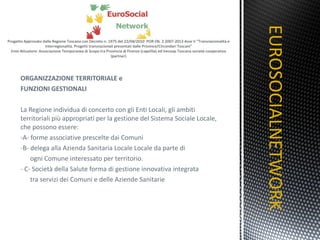 ORGANIZZAZIONE TERRITORIALE e  FUNZIONI GESTIONALI La Regione individua di concerto con gli Enti Locali, gli ambiti territoriali più appropriati per la gestione del Sistema Sociale Locale, che possono essere: -A- forme associative prescelte dai Comuni B- delega alla Azienda Sanitaria Locale Locale da parte di  ogni Comune interessato per territorio. C- Società della Salute forma di gestione innovativa integrata tra servizi dei Comuni e delle Aziende Sanitarie  EUROSOCIALNETWORK TITOLO 