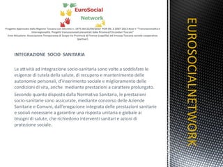 INTEGRAZIONE  SOCIO  SANITARIA   Le attività ad integrazione socio-sanitaria sono volte a soddisfare le esigenze di tutela della salute, di recupero e mantenimento delle autonomie personali, d’inserimento sociale e miglioramento delle condizioni di vita, anche  mediante prestazioni a carattere prolungato. Secondo quanto disposto dalla Normativa Sanitaria, le prestazioni socio-sanitarie sono assicurate, mediante concorso delle Aziende Sanitarie e Comuni, dall’erogazione integrata delle prestazioni sanitarie e sociali necessarie a garantire una risposta unitaria e globale ai bisogni di salute, che richiedono interventi sanitari e azioni di protezione sociale. EUROSOCIALNETWORK TITOLO 