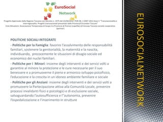 POLITICHE SOCIALI INTEGRATE -  Politiche per la Famiglia : favorire l’assolvimento delle responsabilità familiari, sostenere la genitorialità, la maternità e la nascita, individuando,  precocemente le situazioni di disagio sociale ed economico dei nuclei familiari. -  Politiche per i  Minori : insieme degli interventi e dei servizi volti a garantire al minore la protezione e le cure necessarie per il suo benessere e a promuoverne il pieno e armonico sviluppo psicofisico, l’educazione e la crescita in un idoneo ambiente familiare e sociale -  Politiche per gli Anziani : insieme degli interventi e dei servizi volti a promuovere la Partecipazione attiva alla Comunità Locale, prevenire processi invalidanti fisici e psicologici e di esclusione sociale, salvaguardando l’autosufficienza e l’’autonomia, prevenire l’ospedalizzazione e l’inserimento in strutture EUROSOCIALNETWORK TITOLO 