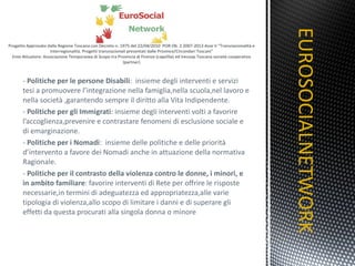 -  Politiche per le persone Disabili :  insieme degli interventi e servizi tesi a promuovere l’integrazione nella famiglia,nella scuola,nel lavoro e nella società ,garantendo sempre il diritto alla Vita Indipendente. -  Politiche per gli Immigrati : insieme degli interventi volti a favorire l’accoglienza,prevenire e contrastare fenomeni di esclusione sociale e di emarginazione. -  Politiche per i Nomadi :  insieme delle politiche e delle priorità d’intervento a favore dei Nomadi anche in attuazione della normativa Ragionale. -  Politiche per il contrasto della violenza contro le donne, i minori, e in ambito familiare : favorire interventi di Rete per offrire le risposte necessarie,in termini di adeguatezza ed appropriatezza,alle varie tipologia di violenza,allo scopo di limitare i danni e di superare gli effetti da questa procurati alla singola donna o minore EUROSOCIALNETWORK TITOLO 