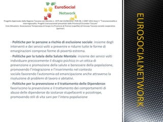 -  Politiche per le persone a rischio di esclusione sociale : insieme degli interventi e dei servizi volti a prevenire e ridurre tutte le forme di emarginazioni comprese forme di povertà estrema. -  Politiche per la tutela della Salute Mentale : insieme dei servizi volti individuare precocemente il disagio psichico in un ottica di prevenzione e promozione della salute e benessere della popolazione, promovendo l’integrazione e l’inserimento nel contesto sociale.favorendo l’autonomia ed emancipazione anche attraverso la risoluzione di problemi di lavoro e abitativi. -  Politiche per la prevenzione e il trattamento delle Dipendenze : favoriscono la prevenzione e il trattamento dei comportamenti di abuso delle dipendenze da sostanze stupefacenti e psicotrope, promovendo stili di vita sani per l’intera popolazione EUROSOCIALNETWORK TITOLO 