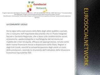 LA COMUNITA’ LOCALE   Ha la regia nella costruzione della Rete degli attori pubblici e privati, che si riassume nell’importante documento che è il Piano Integrato Sociale e Sanitario Regionale, che si basa sulle caratteristiche sociali, economiche, epidemiologiche e morfologiche del territorio,nel rispetto dei criteri di equità, efficacia ed appropriatezza, tenuto conto delle risorse finanziarie messe a disposizione dallo Stato, Regioni e dagli Enti Locali, nonché la compartecipazione degli utenti al costo delle prestazioni, secondo lo strumento dell’Indicatore della Situazione Economica Equivalente ISEE EUROSOCIALNETWORK TITOLO 