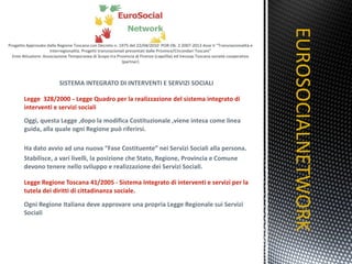 SISTEMA INTEGRATO DI INTERVENTI E SERVIZI SOCIALI Legge  328/2000   -   Legge Quadro per la realizzazione del sistema integrato di interventi e servizi sociali Oggi, questa Legge ,dopo la modifica Costituzionale ,viene intesa come linea guida, alla quale ogni Regione può riferirsi. Ha dato avvio ad una nuova “Fase Costituente” nei Servizi Sociali alla persona. Stabilisce, a vari livelli, la posizione che Stato, Regione, Provincia e Comune devono tenere nello sviluppo e realizzazione dei Servizi Sociali. Legge Regione Toscana 41/2005 - Sistema Integrato di interventi e servizi per la tutela dei diritti di cittadinanza sociale. Ogni Regione Italiana deve approvare una propria Legge Regionale sui Servizi Sociali EUROSOCIALNETWORK TITOLO 