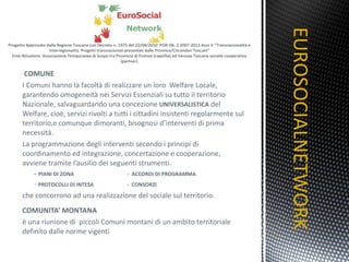 COMUNE I Comuni hanno la facoltà di realizzare un loro  Welfare Locale, garantendo omogeneità nei Servizi Essenziali su tutto il territorio Nazionale, salvaguardando una concezione  UNIVERSALISTICA  del Welfare, cioè, servizi rivolti a tutti i cittadini insistenti regolarmente sul territorio,e comunque dimoranti, bisognosi d’interventi di prima necessità. La programmazione degli interventi secondo i principi di coordinamento ed integrazione, concertazione e cooperazione, avviene tramite l’ausilio dei seguenti strumenti.        -  PIANI DI ZONA -  ACCORDI DI PROGRAMMA           -   PROTOCOLLI DI INTESA -  CONSORZI che concorrono ad una realizzazione del sociale sul territorio. COMUNITA’ MONTANA   è una riunione di  piccoli Comuni montani di un ambito territoriale definito dalle norme vigenti EUROSOCIALNETWORK TITOLO 