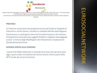 PROVINCE Le Province concorrono alla programmazione del Sistema Integrato di Interventi e servizi Sociali, secondo le modalità definite dalla Regione. Promuovono e sostengono interventi di preformazione e formazione d’integrazione lavorativa dei soggetti Disabili e categorie Svantaggiate; curano  la tenuta degli Albi/Registri del Volontariato, Cooperazione Sociale,Associazionismo. AZIENDA SERVIZI ALLA PERSONA I vecchi Enti IPAB trasformati in Aziende di servizio alla persona,sono oggi a pieno titolo nel Sistema dei Servizi Sociali e fanno parte della RETE locale dei servizi territoriali EUROSOCIALNETWORK TITOLO 