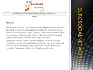 REGIONE Alle Regioni, oltre alla Legislazione Sociale e Regolamentale  spettano compiti di programmazione, coordinamento degli interventi sociali ,consultazione con Associazioni Utenti e Consumatori, e verifica della loro attuazione, disciplinando, inoltre l’integrazione degli interventi stessi e promovendo collaborazioni con gli Enti Locali. La Regione Toscana approva il Piano Integrato Sociale e Sanitario regionale e ripartisce il Fondo Sociale Regionale, vara progetti Speciali  Innovativi d’interesse regionale,promovendo su tutto il territorio regionale ,l’attuazione del Diritto di Cittadinanza Sociale. EUROSOCIALNETWORK TITOLO 