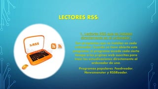 LECTORES RSS:
1. Lectores RSS que se instalan
directamente en el ordenador:
Son programas que se instalan en cada
ordenador. Cuando se tiene abierto este
programa, el programa accede cada cierto
tiempo a las páginas web suscritas para
traer las actualizaciones directamente al
ordenador de uno.
Programas populares: Feedreader,
Newsmonster y RSSReader.
 