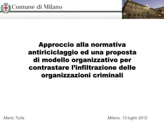 Approccio alla normativa
              antiriciclaggio ed una proposta
               di modello organizzativo per
              contrastare l’infiltrazione delle
                  organizzazioni criminali




Mario Turla                           Milano, 13 luglio 2012
 