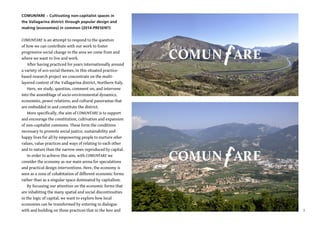 3
COMUNfARE – Cultivating non-capitalist spaces in
the Vallagarina district through popular design and
making (economies) in common (2014-PRESENT)
COMUNfARE is an attempt to respond to the question
of how we can contribute with our work to foster
progressive social change in the area we come from and
where we want to live and work.
After having practiced for years internationally around
a variety of eco-social themes, in this situated practice-
based research project we concentrate on the multi-
layered context of the Vallagarina district, Northern Italy.
Here, we study, question, comment on, and intervene
into the assemblage of socio-environmental dynamics,
economies, power relations, and cultural panoramas that
are embedded in and constitute the district.
More specifically, the aim of COMUNfARE is to support
and encourage the constitution, cultivation and expansion
of non-capitalist commons. These form the conditions
necessary to promote social justice, sustainability and
happy lives for all by empowering people to nurture other
values, value practices and ways of relating to each other
and to nature than the narrow ones reproduced by capital.
In order to achieve this aim, with COMUNfARE we
consider the economy as our main arena for speculations
and practical design interventions. Here, the economy is
seen as a zone of cohabitation of different economic forms
rather than as a singular space dominated by capitalism.
By focussing our attention on the economic forms that
are inhabiting the many spatial and social discontinuities
in the logic of capital, we want to explore how local
economies can be transformed by entering in dialogue
with and building on those practices that in the here and
COMUN ARE
COMUN ARE
 