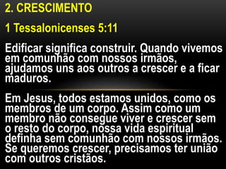 2. CRESCIMENTO
1 Tessalonicenses 5:11
Edificar significa construir. Quando vivemos
em comunhão com nossos irmãos,
ajudamos uns aos outros a crescer e a ficar
maduros.
Em Jesus, todos estamos unidos, como os
membros de um corpo. Assim como um
membro não consegue viver e crescer sem
o resto do corpo, nossa vida espiritual
definha sem comunhão com nossos irmãos.
Se queremos crescer, precisamos ter união
com outros cristãos.
 