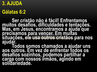 3. AJUDA
Gálatas 6:2
Ser cristão não é fácil! Enfrentamos
muitos desafios, dificuldades e tentações.
Mas, em Jesus, encontramos a ajuda que
precisamos para vencer. Em muitas
situações, ele usa outros cristãos para nos
ajudar.
Todos somos chamados a ajudar uns
aos outros. Em vez de enfrentar todos os
desafios sozinhos, podemos partilhar a
carga com nossos irmãos, agindo em
solidariedade.
 
