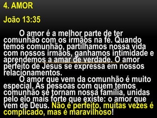 4. AMOR
João 13:35
O amor é a melhor parte de ter
comunhão com os irmãos na fé. Quando
temos comunhão, partilhamos nossa vida
com nossos irmãos, ganhamos intimidade e
aprendemos a amar de verdade. O amor
perfeito de Jesus se expressa em nossos
relacionamentos.
O amor que vem da comunhão é muito
especial. As pessoas com quem temos
comunhão se tornam nossa família, unidas
pelo elo mais forte que existe: o amor que
vem de Deus. Não é perfeito, muitas vezes é
complicado, mas é maravilhoso!
 