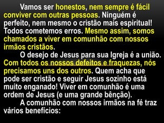 Vamos ser honestos, nem sempre é fácil
conviver com outras pessoas. Ninguém é
perfeito, nem mesmo o cristão mais espiritual!
Todos cometemos erros. Mesmo assim, somos
chamados a viver em comunhão com nossos
irmãos cristãos.
O desejo de Jesus para sua Igreja é a união.
Com todos os nossos defeitos e fraquezas, nós
precisamos uns dos outros. Quem acha que
pode ser cristão e seguir Jesus sozinho está
muito enganado! Viver em comunhão é uma
ordem de Jesus (e uma grande bênção).
A comunhão com nossos irmãos na fé traz
vários benefícios:
 