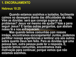 1. ENCORAJAMENTO
Hebreus 10:25
Quando estamos sozinhos e isolados, facilmente
caímos no desespero diante das dificuldades da vida.
Vêm as dúvidas: será que consigo superar os
problemas? Jesus vai mesmo me ajudar? Vale a pena
seguir Jesus? E tantas outras perguntas, que abalam
nossa fé e nos enfraquecem.
Mas quando temos comunhão com nossos
irmãos, encontramos encorajamento! Juntos, podemos
partilhar nossas experiências e lembrar uns aos outros
sobre quanto Deus tem feito. Para as dúvidas que uma
pessoa tem, outra pessoa pode ter a resposta. E,
quando temos comunhão, encontramos mais
motivação para continuar, porque vemos que não
estamos sozinhos.
 