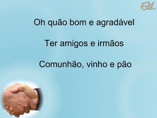 Oh quão bom e agradável Ter amigos e irmãos  Comunhão, vinho e pão 