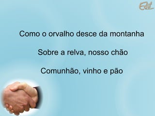 Como o orvalho desce da montanha Sobre a relva, nosso chão Comunhão, vinho e pão 