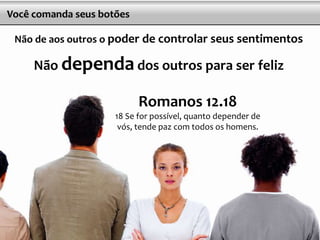 18
Você comanda seus botões
Não de aos outros o poder de controlar seus sentimentos
Não dependa dos outros para ser feliz
Romanos 12.18
18 Se for possível, quanto depender de
vós, tende paz com todos os homens.
 