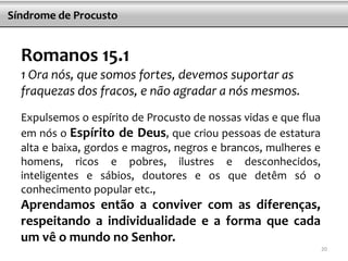 Romanos 15.1
1 Ora nós, que somos fortes, devemos suportar as
fraquezas dos fracos, e não agradar a nós mesmos.
Expulsemos o espírito de Procusto de nossas vidas e que flua
em nós o Espírito de Deus, que criou pessoas de estatura
alta e baixa, gordos e magros, negros e brancos, mulheres e
homens, ricos e pobres, ilustres e desconhecidos,
inteligentes e sábios, doutores e os que detêm só o
conhecimento popular etc.,
Aprendamos então a conviver com as diferenças,
respeitando a individualidade e a forma que cada
um vê o mundo no Senhor.
Síndrome de Procusto
20
 