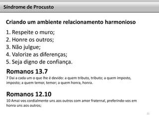Criando um ambiente relacionamento harmonioso
1. Respeite o muro;
2. Honre os outros;
3. Não julgue;
4. Valorize as diferenças;
5. Seja digno de confiança.
Síndrome de Procusto
Romanos 13.7
7 Dai a cada um o que lhe é devido: a quem tributo, tributo; a quem imposto,
imposto; a quem temor, temor; a quem honra, honra.
Romanos 12.10
10 Amai-vos cordialmente uns aos outros com amor fraternal, preferindo-vos em
honra uns aos outros;
21
 