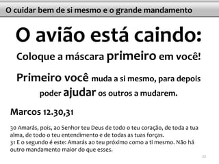 O cuidar bem de si mesmo e o grande mandamento
O avião está caindo:
Coloque a máscara primeiro em você!
Primeiro você muda a si mesmo, para depois
poder ajudar os outros a mudarem.
Marcos 12.30,31
30 Amarás, pois, ao Senhor teu Deus de todo o teu coração, de toda a tua
alma, de todo o teu entendimento e de todas as tuas forças.
31 E o segundo é este: Amarás ao teu próximo como a ti mesmo. Não há
outro mandamento maior do que esses.
23
 
