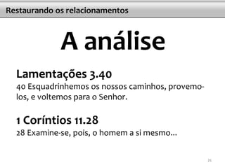 Lamentações 3.40
40 Esquadrinhemos os nossos caminhos, provemo-
los, e voltemos para o Senhor.
1 Coríntios 11.28
28 Examine-se, pois, o homem a si mesmo...
Restaurando os relacionamentos
A análise
26
 