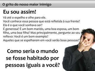 O grito do nosso maior inimigo
Eu sou assim!
Vá até o espelho e olhe para ele.
Você conhece essa pessoa que está refletida à sua frente?
Ela é o que você sonhava ser?
É generosa? É um bom marido, uma boa esposa, um bom
filho, uma boa filha? Mas principalmente, pergunte ao seu
reflexo: Você é um bom exemplo?
Aqueles que se espelharem em você serão boas pessoas?
Como seria o mundo
se fosse habitado por
pessoas iguais a você? 27
 