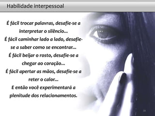 É fácil trocar palavras, desafie-se a
interpretar o silêncio...
É fácil caminhar lado a lado, desafie-
se a saber como se encontrar...
É fácil beijar o rosto, desafie-se a
chegar ao coração...
É fácil apertar as mãos, desafie-se a
reter o calor...
E então você experimentará a
plenitude dos relacionamentos.
Habilidade interpessoal
28
 