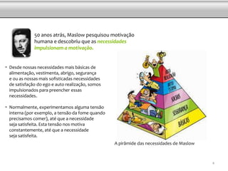 50 anos atrás, Maslow pesquisou motivação
humana e descobriu que as necessidades
impulsionam a motivação.
 Desde nossas necessidades mais básicas de
alimentação, vestimenta, abrigo, segurança
e ou as nossas mais sofisticadas necessidades
de satisfação do ego e auto realização, somos
impulsionados para preencher essas
necessidades.
 Normalmente, experimentamos alguma tensão
interna (por exemplo, a tensão da fome quando
precisamos comer), até que a necessidade
seja satisfeita. Esta tensão nos motiva
constantemente, até que a necessidade
seja satisfeita.
A pirâmide das necessidades de Maslow
4
 