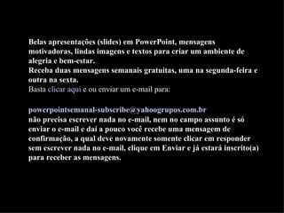 Belas apresentações (slides) em PowerPoint, mensagens motivadoras, lindas imagens e textos para criar um ambiente de alegria e bem-estar. Receba duas mensagens semanais gratuitas, uma na segunda-feira e outra na sexta. Basta  clicar aqui  e ou enviar um e-mail para:    [email_address]   não precisa escrever nada no e-mail, nem no campo assunto é só enviar o e-mail e daí a pouco você recebe uma mensagem de confirmação, a qual deve novamente somente clicar em responder sem escrever nada no e-mail, clique em Enviar e já estará inscrito(a) para receber as mensagens.  