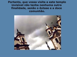 Portanto, que vossa visita a este templo invisível não tenha nenhuma outra  finalidade, senão o êxtase e a doce  comunhão. 