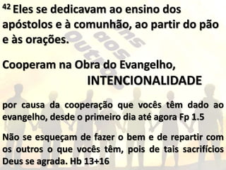 42 Eles se dedicavam ao ensino dos
apóstolos e à comunhão, ao partir do pão
e às orações.
Cooperam na Obra do Evangelho,
INTENCIONALIDADE
por causa da cooperação que vocês têm dado ao
evangelho, desde o primeiro dia até agora Fp 1.5
Não se esqueçam de fazer o bem e de repartir com
os outros o que vocês têm, pois de tais sacrifícios
Deus se agrada. Hb 13+16
 