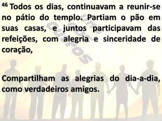 46 Todos os dias, continuavam a reunir-se
no pátio do templo. Partiam o pão em
suas casas, e juntos participavam das
refeições, com alegria e sinceridade de
coração,
Compartilham as alegrias do dia-a-dia,
como verdadeiros amigos.
 