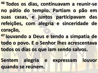 46 Todos os dias, continuavam a reunir-se
no pátio do templo. Partiam o pão em
suas casas, e juntos participavam das
refeições, com alegria e sinceridade de
coração,
47 louvando a Deus e tendo a simpatia de
todo o povo. E o Senhor lhes acrescentava
todos os dias os que iam sendo salvos.
Sentem alegria e expressam louvor
quando se reúnem.
 