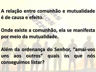 A relação entre comunhão e mutualidade
é de causa e efeito.
Onde existe a comunhão, ela se manifesta
por meio da mutualidade.
Além da ordenança do Senhor, “amai-vos
uns aos outros” quais os que nós
conseguimos listar?
 