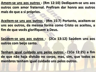 Amem-se uns aos outros - (Rm 12:10) Dediquem-se uns aos
outros com amor fraternal. Prefiram dar honra aos outros
mais do que a si próprios.
Aceitem-se uns aos outros - (Rm 15:7) Portanto, aceitem-se
uns aos outros, da mesma forma como Cristo os aceitou, a
fim de que vocês glorifiquem a Deus.
Saúdem-se uns aos outros - (2Co 13:12) Saúdem uns aos
outros com beijo santo.
Tenham igual cuidado uns pelos outros - (1Co 12:25) a fim
de que não haja divisão no corpo, mas, sim, que todos os
membros tenham igual cuidado uns pelos outros.
 