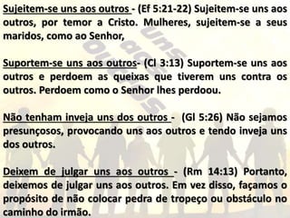 Sujeitem-se uns aos outros - (Ef 5:21-22) Sujeitem-se uns aos
outros, por temor a Cristo. Mulheres, sujeitem-se a seus
maridos, como ao Senhor,
Suportem-se uns aos outros- (Cl 3:13) Suportem-se uns aos
outros e perdoem as queixas que tiverem uns contra os
outros. Perdoem como o Senhor lhes perdoou.
Não tenham inveja uns dos outros - (Gl 5:26) Não sejamos
presunçosos, provocando uns aos outros e tendo inveja uns
dos outros.
Deixem de julgar uns aos outros - (Rm 14:13) Portanto,
deixemos de julgar uns aos outros. Em vez disso, façamos o
propósito de não colocar pedra de tropeço ou obstáculo no
caminho do irmão.
 